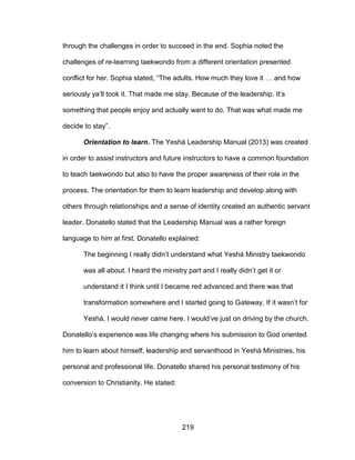 219
through the challenges in order to succeed in the end. Sophia noted the
challenges of re-learning taekwondo from a different orientation presented
conflict for her. Sophia stated, “The adults. How much they love it … and how
seriously ya’ll took it. That made me stay. Because of the leadership. It’s
something that people enjoy and actually want to do. That was what made me
decide to stay”.
Orientation to learn. The Yeshá Leadership Manual (2013) was created
in order to assist instructors and future instructors to have a common foundation
to teach taekwondo but also to have the proper awareness of their role in the
process. The orientation for them to learn leadership and develop along with
others through relationships and a sense of identity created an authentic servant
leader. Donatello stated that the Leadership Manual was a rather foreign
language to him at first. Donatello explained:
The beginning I really didn’t understand what Yeshá Ministry taekwondo
was all about. I heard the ministry part and I really didn’t get it or
understand it I think until I became red advanced and there was that
transformation somewhere and I started going to Gateway. If it wasn’t for
Yeshá, I would never came here. I would’ve just on driving by the church.
Donatello’s experience was life changing where his submission to God oriented
him to learn about himself, leadership and servanthood in Yeshá Ministries, his
personal and professional life. Donatello shared his personal testimony of his
conversion to Christianity. He stated:
 
