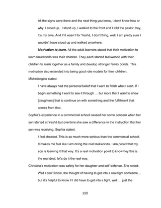220
All the signs were there and the next thing you know, I don’t know how or
why, I stood up. I stood up, I walked to the front and I told the pastor, hey,
it’s my time. And if it wasn’t for Yeshá, I don’t thing, well, I am pretty sure I
wouldn’t have stood up and walked anywhere.
Motivation to learn. All the adult learners stated that their motivation to
learn taekwondo was their children. They each started taekwondo with their
children to learn together as a family and develop stronger family bonds. This
motivation also extended into being good role models for their children.
Michelangelo stated:
I have always had the personal belief that I want to finish what I start. If I
begin something I want to see it through … but more that I want to show
[daughters] that to continue on with something and the fulfillment that
comes from that.
Sophia’s experience in a commercial school caused her some concern when her
son started at Yeshá but overtime she saw a difference in the instruction that her
son was receiving. Sophia stated:
I feel cheated. This is so much more serious than the commercial school.
It makes me feel like I am doing the real taekwondo. I am proud that my
son is learning it that way. It’s a real motivation point to know hey this is
the real deal, let’s do it the real way.
Christina’s motivation was safety for her daughter and self-defense. She noted:
Well I don’t know, the thought of having to get into a real fight sometime…
but it’s helpful to know if I did have to get into a fight, well … just the
 