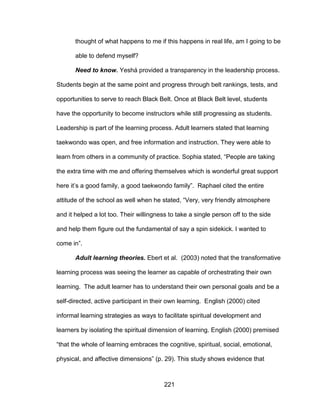 221
thought of what happens to me if this happens in real life, am I going to be
able to defend myself?
Need to know. Yeshá provided a transparency in the leadership process.
Students begin at the same point and progress through belt rankings, tests, and
opportunities to serve to reach Black Belt. Once at Black Belt level, students
have the opportunity to become instructors while still progressing as students.
Leadership is part of the learning process. Adult learners stated that learning
taekwondo was open, and free information and instruction. They were able to
learn from others in a community of practice. Sophia stated, “People are taking
the extra time with me and offering themselves which is wonderful great support
here it’s a good family, a good taekwondo family”. Raphael cited the entire
attitude of the school as well when he stated, “Very, very friendly atmosphere
and it helped a lot too. Their willingness to take a single person off to the side
and help them figure out the fundamental of say a spin sidekick. I wanted to
come in”.
Adult learning theories. Ebert et al. (2003) noted that the transformative
learning process was seeing the learner as capable of orchestrating their own
learning. The adult learner has to understand their own personal goals and be a
self-directed, active participant in their own learning. English (2000) cited
informal learning strategies as ways to facilitate spiritual development and
learners by isolating the spiritual dimension of learning. English (2000) premised
“that the whole of learning embraces the cognitive, spiritual, social, emotional,
physical, and affective dimensions” (p. 29). This study shows evidence that
 