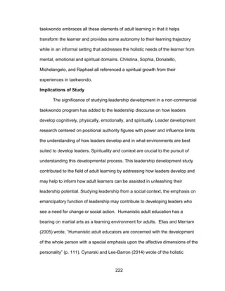222
taekwondo embraces all these elements of adult learning in that it helps
transform the learner and provides some autonomy to their learning trajectory
while in an informal setting that addresses the holistic needs of the learner from
mental, emotional and spiritual domains. Christina, Sophia, Donatello,
Michelangelo, and Raphael all referenced a spiritual growth from their
experiences in taekwondo.
Implications of Study
The significance of studying leadership development in a non-commercial
taekwondo program has added to the leadership discourse on how leaders
develop cognitively, physically, emotionally, and spiritually. Leader development
research centered on positional authority figures with power and influence limits
the understanding of how leaders develop and in what environments are best
suited to develop leaders. Spirituality and context are crucial to the pursuit of
understanding this developmental process. This leadership development study
contributed to the field of adult learning by addressing how leaders develop and
may help to inform how adult learners can be assisted in unleashing their
leadership potential. Studying leadership from a social context, the emphasis on
emancipatory function of leadership may contribute to developing leaders who
see a need for change or social action. Humanistic adult education has a
bearing on martial arts as a learning environment for adults. Elias and Merriam
(2005) wrote, “Humanistic adult educators are concerned with the development
of the whole person with a special emphasis upon the affective dimensions of the
personality” (p. 111). Cynarski and Lee-Barron (2014) wrote of the holistic
 