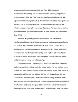 16
based upon a different interaction. Shin and Zhou (2003) looked at
transformational leadership and how it contributed to creativity using intrinsic
motivation theory. Shin and Zhou found that transformational leadership was
significant for contributing to creativity. Transformational leaders use inspirational
behaviors that motivate followers to act. Transformational leadership is an
effective philosophy to employ in a variety of contexts. Transformational leaders
provide motivation and mobility for followers to some purpose with commitment
(Hay, 2006).
However, Hay (2006) provided characteristics and criticisms of
transformational leadership. While transformational leaders can be very effective
and positive, there is also the potential for abuse of power. There is little or no
guard against a transformational leader who lacks moral or ethical boundaries.
For this reason, transformational leadership could produce followers who are
motivated by unethical premises. There is however, one more leader-follower
relationship based theory, servant leadership.
Servant leadership. Greenleaf (1970/1991/2008) stated that “the servant
leader is servant first …It begins with the natural feeling that one wants to serve,
to serve first. Then conscious choice brings one to aspire to lead. That person is
sharply different from one who is leader first” (p. 15). Servant leadership has
service as the motivation for the leader-follower relationship. A servant leader
does not need hierarchy or charisma to motivate followers as in transactional and
transformative leadership. Sendjaya (2003) constructed a theoretical basis for
servant leadership through the development of a measurement scale. Sendjaya
 