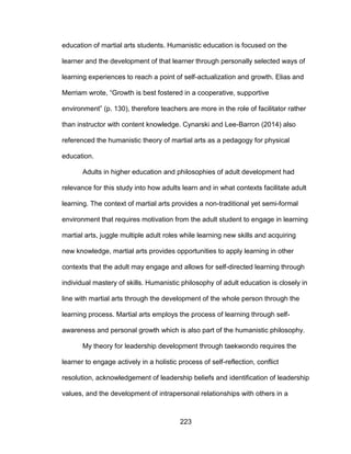 223
education of martial arts students. Humanistic education is focused on the
learner and the development of that learner through personally selected ways of
learning experiences to reach a point of self-actualization and growth. Elias and
Merriam wrote, “Growth is best fostered in a cooperative, supportive
environment” (p. 130), therefore teachers are more in the role of facilitator rather
than instructor with content knowledge. Cynarski and Lee-Barron (2014) also
referenced the humanistic theory of martial arts as a pedagogy for physical
education.
Adults in higher education and philosophies of adult development had
relevance for this study into how adults learn and in what contexts facilitate adult
learning. The context of martial arts provides a non-traditional yet semi-formal
environment that requires motivation from the adult student to engage in learning
martial arts, juggle multiple adult roles while learning new skills and acquiring
new knowledge, martial arts provides opportunities to apply learning in other
contexts that the adult may engage and allows for self-directed learning through
individual mastery of skills. Humanistic philosophy of adult education is closely in
line with martial arts through the development of the whole person through the
learning process. Martial arts employs the process of learning through self-
awareness and personal growth which is also part of the humanistic philosophy.
My theory for leadership development through taekwondo requires the
learner to engage actively in a holistic process of self-reflection, conflict
resolution, acknowledgement of leadership beliefs and identification of leadership
values, and the development of intrapersonal relationships with others in a
 
