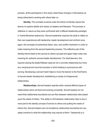 225
process, all the participants in this study noted these changes in themselves as
being referential to working with others later on.
Identity. The concepts covered under the theme of Identity require the
learner to explore beliefs and values on leaders and followers. This process is
reflective in nature as they were confronted with a different leadership paradigm
in Yeshá Ministries taekwondo. Servant leadership requires the adult to reflect on
their own experiences with leadership, leader development and confront once
again, the concepts of authenticity (fears, loss, and conflict resolution) in order to
make meaning from the servant leadership process. The reflective part of the
Identity theme leads to the service to others concept and again helps make new
meaning for authentic servant leader development. For adult learners, this
requires seeing the leader/follower dyad as not a concrete relationship but more
as a reciprocal and recurrent process in which leading is synonymous with
serving. Developing a servant heart helps to move the learner to the final theme
of servant leader development, establishing a variety of intrapersonal
relationships.
Relationships. Servant leaders operate within several different types of
relationships which are fluid and evolving constantly. Servant leaders do not
need finite relationship boundaries but can flow between relationship roles based
upon the needs of others. This ability to drift between relationship roles is due in
most part to the identity concept of service to others and putting the needs of
others first. Servant leaders are not troubled by relationship boundaries but can
adapt overtime to what the relationship may require of them. Taekwondo is a
 