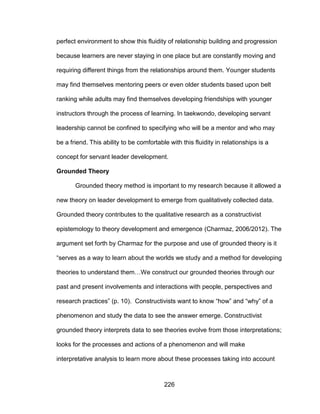 226
perfect environment to show this fluidity of relationship building and progression
because learners are never staying in one place but are constantly moving and
requiring different things from the relationships around them. Younger students
may find themselves mentoring peers or even older students based upon belt
ranking while adults may find themselves developing friendships with younger
instructors through the process of learning. In taekwondo, developing servant
leadership cannot be confined to specifying who will be a mentor and who may
be a friend. This ability to be comfortable with this fluidity in relationships is a
concept for servant leader development.
Grounded Theory
Grounded theory method is important to my research because it allowed a
new theory on leader development to emerge from qualitatively collected data.
Grounded theory contributes to the qualitative research as a constructivist
epistemology to theory development and emergence (Charmaz, 2006/2012). The
argument set forth by Charmaz for the purpose and use of grounded theory is it
“serves as a way to learn about the worlds we study and a method for developing
theories to understand them…We construct our grounded theories through our
past and present involvements and interactions with people, perspectives and
research practices” (p. 10). Constructivists want to know “how” and “why” of a
phenomenon and study the data to see the answer emerge. Constructivist
grounded theory interprets data to see theories evolve from those interpretations;
looks for the processes and actions of a phenomenon and will make
interpretative analysis to learn more about these processes taking into account
 