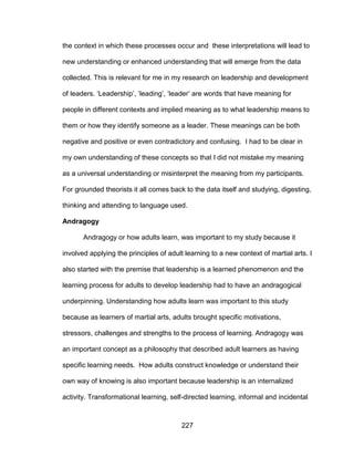 227
the context in which these processes occur and these interpretations will lead to
new understanding or enhanced understanding that will emerge from the data
collected. This is relevant for me in my research on leadership and development
of leaders. ‘Leadership’, ‘leading’, ‘leader’ are words that have meaning for
people in different contexts and implied meaning as to what leadership means to
them or how they identify someone as a leader. These meanings can be both
negative and positive or even contradictory and confusing. I had to be clear in
my own understanding of these concepts so that I did not mistake my meaning
as a universal understanding or misinterpret the meaning from my participants.
For grounded theorists it all comes back to the data itself and studying, digesting,
thinking and attending to language used.
Andragogy
Andragogy or how adults learn, was important to my study because it
involved applying the principles of adult learning to a new context of martial arts. I
also started with the premise that leadership is a learned phenomenon and the
learning process for adults to develop leadership had to have an andragogical
underpinning. Understanding how adults learn was important to this study
because as learners of martial arts, adults brought specific motivations,
stressors, challenges and strengths to the process of learning. Andragogy was
an important concept as a philosophy that described adult learners as having
specific learning needs. How adults construct knowledge or understand their
own way of knowing is also important because leadership is an internalized
activity. Transformational learning, self-directed learning, informal and incidental
 