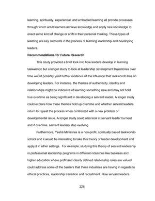 228
learning, spirituality, experiential, and embodied learning all provide processes
through which adult learners achieve knowledge and apply new knowledge to
enact some kind of change or shift in their personal thinking. These types of
learning are key elements in the process of learning leadership and developing
leaders.
Recommendations for Future Research
This study provided a brief look into how leaders develop in learning
taekwondo but a longer study to look at leadership development trajectories over
time would possibly yield further evidence of the influence that taekwondo has on
developing leaders. For instance, the themes of authenticity, identity and
relationships might be indicative of learning something new and may not hold
true overtime as being significant in developing a servant leader. A longer study
could explore how these themes hold up overtime and whether servant leaders
return to repeat the process when confronted with a new problem or
developmental issue. A longer study could also look at servant leader burnout
and if overtime, servant leaders stop evolving.
Furthermore, Yeshá Ministries is a non-profit, spiritually based taekwondo
school and it would be interesting to take this theory of leader development and
apply it in other settings. For example, studying this theory of servant leadership
in professional leadership programs in different industries like business and
higher education where profit and clearly defined relationship roles are valued
could address some of the barriers that these industries are having in regards to
ethical practices, leadership transition and recruitment. How servant leaders
 
