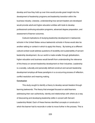 229
develop and how they hold up over time would provide great insight into the
development of leadership programs and leadership transition within the
business industry. Likewise, understanding how servant leaders are developed
would provide adult and higher education entities with tools to develop
professional continuing education programs, advanced degree preparation, and
assessment of learner outcomes.
Cultural implications of studying leadership development in taekwondo
schools in the United States versus taekwondo schools in Korea would also be
another setting or context in which to apply this theory. By looking at a different
cultural context could address questions of durability and sustainability of servant
leadership development. As our world is made smaller through globalization,
higher education and business would benefit from understanding the relevance
of this theory on servant leadership development on their industries. Leadership
is a socially, culturally and personally defined construct and servant leadership
development employs all these paradigms in a co-occurring process of reflection,
conflict resolution and meaning making.
Conclusion
This study sought to identify a theory to develop servant leaders through
learning taekwondo. The theory that emerged focused on adult learners
addressing their own authenticity, identity and relationships with others as a way
of discovering and developing leadership skills in concert with Servant
Leadership Model. Each of these themes identified concepts or constructs in
which the learner had to reconcile in order to move further in the process. This is
 