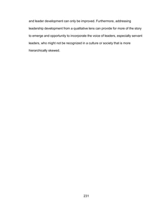 231
and leader development can only be improved. Furthermore, addressing
leadership development from a qualitative lens can provide for more of the story
to emerge and opportunity to incorporate the voice of leaders, especially servant
leaders, who might not be recognized in a culture or society that is more
hierarchically skewed.
 