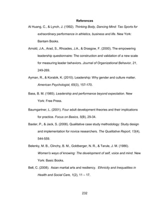 232
References
Al Huang, C., & Lynch, J. (1992). Thinking Body, Dancing Mind: Tao Sports for
extraordinary performance in athletics, business and life. New York:
Bantam Books.
Arnold, J.A., Arad, S., Rhoades, J.A., & Drasgow, F. (2000). The empowering
leadership questionnaire: The construction and validation of a new scale
for measuring leader behaviors. Journal of Organizational Behavior, 21,
249-269.
Ayman, R., & Korabik, K. (2010). Leadership: Why gender and culture matter.
American Psychologist, 65(3), 157-170.
Bass, B. M. (1985). Leadership and performance beyond expectation. New
York: Free Press.
Baumgartner, L. (2001). Four adult development theories and their implications
for practice. Focus on Basics, 5(B), 29-34.
Baxter, P., & Jack, S. (2008). Qualitative case study methodology: Study design
and implementation for novice researchers. The Qualitative Report, 13(4),
544-559.
Belenky, M. B., Clinchy, B. M., Goldberger, N. R., & Tarule, J. M. (1986).
Women's ways of knowing: The development of self, voice and mind. New
York: Basic Books.
Bell, C. (2008). Asian martial arts and resiliency. Ethnicity and Inequalities in
Health and Social Care, 1(2), 11 – 17.
 