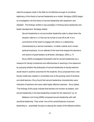 17
cited the progress made in the field as not definitive enough to constitute
legitimacy of the theory of servant leadership as a model. Sendjaya (2005) began
an investigation into the theory of servant leadership with skepticism and
disbelief. The findings verified a new paradigm in thinking about leadership and
leader development. Sendjaya stated:
Servant leadership is not just another leadership style to adopt when the
situation calls for it, or that can be turned on and off at will. It is a
commitment of the heart to engage with others in a relationship
characterized by a service orientation, a holistic outlook and a moral-
spiritual emphasis. It is an attitude of the heart that shapes the decisions
and actions of great leaders at all levels. (Sendjaya, 2005, p. 7)
Drury (2005) investigated Greenleaf’s test for servant leadership as a
measure for faculty involvement and effectiveness in teaching in the classroom
by querying whether the philosophy of servant leadership to faculty behavior
would result in positive outcomes for the students. Drury proposed that a new
faculty model was needed in universities due to the growing need of students
and adult learners. Drury found that servant leadership characteristics were
indicative of teachers who were rated highly effective teachers. Drury stated,
“The findings of this study indicate that teachers do function as leaders, and
servant leadership is the best leadership mindset for the classroom” (p. 9).
Matteson and Irving (2006) compared servant leadership with self-
sacrificial leadership. They wrote “one of the central features of servant
leadership is…essentially focused on placing the needs of the followers before
 