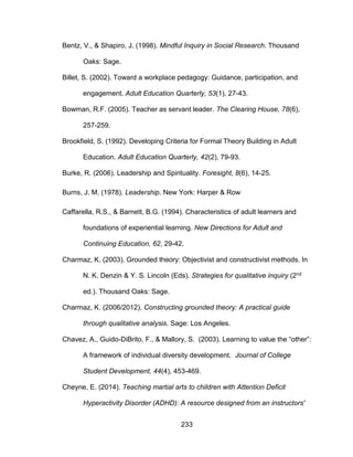 233
Bentz, V., & Shapiro, J. (1998). Mindful Inquiry in Social Research. Thousand
Oaks: Sage.
Billet, S. (2002). Toward a workplace pedagogy: Guidance, participation, and
engagement. Adult Education Quarterly, 53(1), 27-43.
Bowman, R.F. (2005). Teacher as servant leader. The Clearing House, 78(6),
257-259.
Brookfield, S. (1992). Developing Criteria for Formal Theory Building in Adult
Education. Adult Education Quarterly, 42(2), 79-93.
Burke, R. (2006). Leadership and Spirituality. Foresight, 8(6), 14-25.
Burns, J. M. (1978). Leadership. New York: Harper & Row
Caffarella, R.S., & Barnett, B.G. (1994). Characteristics of adult learners and
foundations of experiential learning. New Directions for Adult and
Continuing Education, 62, 29-42.
Charmaz, K. (2003). Grounded theory: Objectivist and constructivist methods. In
N. K. Denzin & Y. S. Lincoln (Eds). Strategies for qualitative inquiry (2nd
ed.). Thousand Oaks: Sage.
Charmaz, K. (2006/2012). Constructing grounded theory: A practical guide
through qualitative analysis. Sage: Los Angeles.
Chavez, A., Guido-DiBrito, F., & Mallory, S. (2003). Learning to value the “other”:
A framework of individual diversity development. Journal of College
Student Development, 44(4), 453-469.
Cheyne, E. (2014). Teaching martial arts to children with Attention Deficit
Hyperactivity Disorder (ADHD): A resource designed from an instructors'
 
