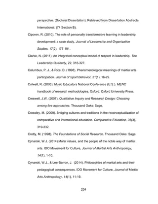 234
perspective. (Doctoral Dissertation). Retrieved from Dissertation Abstracts
International. (74 Section B).
Ciporen, R. (2010). The role of personally transformative learning in leadership
development: a case study. Journal of Leadership and Organization
Studies, 17(2), 177-191.
Clarke, N. (2011). An integrated conceptual model of respect in leadership. The
Leadership Quarterly, 22, 316-327.
Columbus, P. J., & Rice, D. (1998). Phenomenological meanings of martial arts
participation. Journal of Sport Behavior, 21(1), 16-29.
Colwell, R. (2006). Music Educators National Conference (U.S.). MENC
handbook of research methodologies. Oxford: Oxford University Press.
Creswell, J.W. (2007). Qualitative Inquiry and Research Design: Choosing
among five approaches. Thousand Oaks: Sage.
Crossley, M. (2000). Bridging cultures and traditions in the reconceptualization of
comparative and international education. Comparative Education, 36(3),
319-332.
Crotty, M. (1998). The Foundations of Social Research. Thousand Oaks: Sage.
Cynarski, W.J. (2014) Moral values, and the people of the noble way of martial
arts. IDO Movement for Culture, Journal of Martial Arts Anthropology,
14(1), 1-10.
Cynarski, W.J., & Lee-Barron, J. (2014). Philosophies of marital arts and their
pedagogical consequences. IDO Movement for Culture, Journal of Martial
Arts Anthropology, 14(1), 11-19.
 