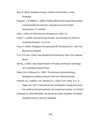 236
Ezzy, D. (2002). Qualitative Analysis: Practice and Innovation. London:
Routledge.
Ferguson, J., & Milliman, J. (2008). Creating effective core organizational values:
A spiritual leadership approach. International Journal of Public
Administration, 31, 439-459.
Fetto, J. (2003). HI-YAH! American Demographics, 25(4), 10.
Freiler, T.J. (2008). Learning through the body. New Directions for Adult and
Continuing Education, 119, 37-47.
Freire, P. (2000). Pedagogy of the oppressed (30th Anniversary Ed.). New York:
Bloomsbury Academic.
Funk, C.E. (Ed.). (1944). New Standard Pocket Dictionary. New York: Essential
Books.
Gerring, J. (2007). Case Study Research: Principles and Practice. Cambridge,
UK: Cambridge University Press.
Glaser, B.G., & Strauss, A.L. (1967). The discovery of grounded theory:
Strategies for qualitative research. New York: Aldine de Gruyter.
Gottfried, A.E., Gottfried, A.W., Reichard, R.J., Guerin, D.W., Oliver, P.H., &
Riggio, R.E. (2011). Motivational roots of leadership: A longitudinal study
from childhood through adulthood. The Leadership Quarterly, 22, 510-519.
Greenleaf, R. (1970/1991/2008). The Servant as Leader. Westfield: The Robert
Greenleaf Center for Servant Leadership.
 