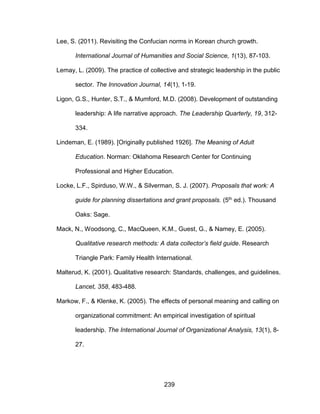 239
Lee, S. (2011). Revisiting the Confucian norms in Korean church growth.
International Journal of Humanities and Social Science, 1(13), 87-103.
Lemay, L. (2009). The practice of collective and strategic leadership in the public
sector. The Innovation Journal, 14(1), 1-19.
Ligon, G.S., Hunter, S.T., & Mumford, M.D. (2008). Development of outstanding
leadership: A life narrative approach. The Leadership Quarterly, 19, 312-
334.
Lindeman, E. (1989). [Originally published 1926]. The Meaning of Adult
Education. Norman: Oklahoma Research Center for Continuing
Professional and Higher Education.
Locke, L.F., Spirduso, W.W., & Silverman, S. J. (2007). Proposals that work: A
guide for planning dissertations and grant proposals. (5th ed.). Thousand
Oaks: Sage.
Mack, N., Woodsong, C., MacQueen, K.M., Guest, G., & Namey, E. (2005).
Qualitative research methods: A data collector’s field guide. Research
Triangle Park: Family Health International.
Malterud, K. (2001). Qualitative research: Standards, challenges, and guidelines.
Lancet, 358, 483-488.
Markow, F., & Klenke, K. (2005). The effects of personal meaning and calling on
organizational commitment: An empirical investigation of spiritual
leadership. The International Journal of Organizational Analysis, 13(1), 8-
27.
 