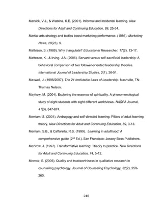 240
Marsick, V.J., & Watkins, K.E. (2001). Informal and incidental learning. New
Directions for Adult and Continuing Education, 89, 25-34.
Martial arts strategy and tactics boost marketing performance. (1986). Marketing
News, 20(23), 9.
Mathison, S. (1988). Why triangulate? Educational Researcher, 17(2), 13-17.
Matteson, K., & Irving, J.A. (2006). Servant versus self-sacrificial leadership: A
behavioral comparison of two follower-oriented leadership theories.
International Journal of Leadership Studies, 2(1), 36-51.
Maxwell, J. (1998/2007). The 21 Irrefutable Laws of Leadership. Nashville, TN:
Thomas Nelson.
Mayhew, M. (2004). Exploring the essence of spirituality: A phenomenological
study of eight students with eight different worldviews. NASPA Journal,
41(3), 647-674.
Merriam, S. (2001). Andragogy and self-directed learning: Pillars of adult learning
theory. New Directions for Adult and Continuing Education, 89, 3-13.
Merriam, S.B., & Caffarella, R.S. (1999). Learning in adulthood: A
comprehensive guide (2nd Ed.). San Francisco: Jossey-Bass Publishers.
Mezirow, J. (1997). Transformative learning: Theory to practice. New Directions
for Adult and Continuing Education, 74, 5-12.
Morrow, S. (2005). Quality and trustworthiness in qualitative research in
counseling psychology. Journal of Counseling Psychology, 52(2), 250-
260.
 