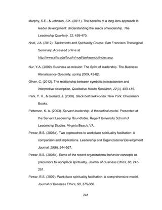 241
Murphy, S.E., & Johnson, S.K. (2011). The benefits of a long-lens approach to
leader development: Understanding the seeds of leadership. The
Leadership Quarterly, 22, 459-470.
Noel, J.A. (2012). Taekwondo and Spirituality Course. San Francisco Theological
Seminary. Accessed online at
http://www.sfts.edu/faculty/noel/taekwondo/index.asp.
Nur, Y.A. (2009). Business as mission: The Spirit of leadership. The Business
Renaissance Quarterly, spring 2009, 45-62.
Oliver, C. (2012). The relationship between symbolic interactionism and
interpretive description. Qualitative Health Research, 22(3), 409-415.
Park, Y. H., & Gerrard, J. (2000). Black belt taekwondo. New York: Checkmark
Books.
Patterson, K. A. (2003). Servant leadership: A theoretical model. Presented at
the Servant Leadership Roundtable. Regent University School of
Leadership Studies, Virginia Beach, VA.
Pawar, B.S. (2008a). Two approaches to workplace spirituality facilitation: A
comparison and implications. Leadership and Organizational Development
Journal, 29(6), 544-567.
Pawar, B.S. (2008b). Some of the recent organizational behavior concepts as
precursors to workplace spirituality. Journal of Business Ethics, 88, 245-
261.
Pawar, B.S. (2009). Workplace spirituality facilitation: A comprehensive model.
Journal of Business Ethics, 90, 375-386.
 