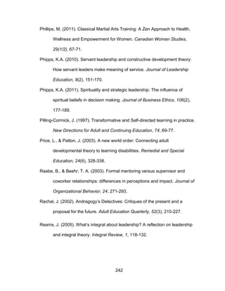 242
Phillips, M. (2011). Classical Martial Arts Training: A Zen Approach to Health,
Wellness and Empowerment for Women. Canadian Woman Studies,
29(1/2), 67-71.
Phipps, K.A. (2010). Servant leadership and constructive development theory:
How servant leaders make meaning of service. Journal of Leadership
Education, 9(2), 151-170.
Phipps, K.A. (2011). Spirituality and strategic leadership: The influence of
spiritual beliefs in decision making. Journal of Business Ethics, 106(2),
177-189.
Pilling-Cormick, J. (1997). Transformative and Self-directed learning in practice.
New Directions for Adult and Continuing Education, 74, 69-77.
Price, L., & Patton, J. (2003). A new world order: Connecting adult
developmental theory to learning disabilities. Remedial and Special
Education, 24(6), 328-338.
Raabe, B., & Beehr, T. A. (2003). Formal mentoring versus supervisor and
coworker relationships: differences in perceptions and impact. Journal of
Organizational Behavior, 24, 271-293.
Rachal, J. (2002). Andragogy’s Detectives: Critiques of the present and a
proposal for the future. Adult Education Quarterly, 52(3), 210-227.
Reams, J. (2005). What’s integral about leadership? A reflection on leadership
and integral theory. Integral Review, 1, 118-132.
 