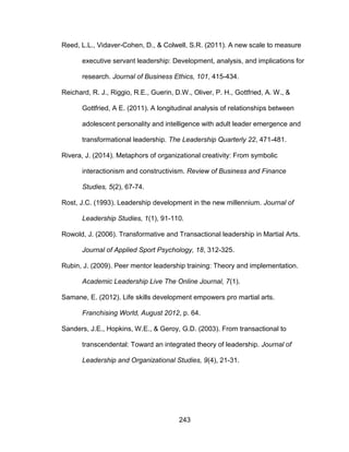 243
Reed, L.L., Vidaver-Cohen, D., & Colwell, S.R. (2011). A new scale to measure
executive servant leadership: Development, analysis, and implications for
research. Journal of Business Ethics, 101, 415-434.
Reichard, R. J., Riggio, R.E., Guerin, D.W., Oliver, P. H., Gottfried, A. W., &
Gottfried, A E. (2011). A longitudinal analysis of relationships between
adolescent personality and intelligence with adult leader emergence and
transformational leadership. The Leadership Quarterly 22, 471-481.
Rivera, J. (2014). Metaphors of organizational creativity: From symbolic
interactionism and constructivism. Review of Business and Finance
Studies, 5(2), 67-74.
Rost, J.C. (1993). Leadership development in the new millennium. Journal of
Leadership Studies, 1(1), 91-110.
Rowold, J. (2006). Transformative and Transactional leadership in Martial Arts.
Journal of Applied Sport Psychology, 18, 312-325.
Rubin, J. (2009). Peer mentor leadership training: Theory and implementation.
Academic Leadership Live The Online Journal, 7(1).
Samane, E. (2012). Life skills development empowers pro martial arts.
Franchising World, August 2012, p. 64.
Sanders, J.E., Hopkins, W.E., & Geroy, G.D. (2003). From transactional to
transcendental: Toward an integrated theory of leadership. Journal of
Leadership and Organizational Studies, 9(4), 21-31.
 