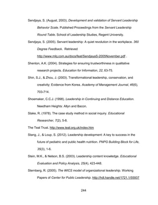 244
Sendjaya, S. (August, 2003). Development and validation of Servant Leadership
Behavior Scale. Published Proceedings from the Servant Leadership
Round Table. School of Leadership Studies, Regent University.
Sendjaya, S. (2005). Servant leadership: A quiet revolution in the workplace. 360
Degree Feedback. Retrieved
http://www.mlq.com.au/docs/feat/SendjayaS-2005November.pdf .
Shenton, A.K. (2004). Strategies for ensuring trustworthiness in qualitative
research projects. Education for Information, 22, 63-75.
Shin, S.J., & Zhou, J. (2003). Transformational leadership, conservation, and
creativity: Evidence from Korea. Academy of Management Journal, 46(6),
703-714.
Shoemaker, C.C.J. (1998). Leadership in Continuing and Distance Education.
Needham Heights: Allyn and Bacon.
Stake, R. (1978). The case study method in social inquiry. Educational
Researcher, 7(2), 5-8.
The Teal Trust. http://www.teal.org.uk/index.htm
Stang, J., & Loup, S. (2012). Leadership development: A key to success in the
future of pediatric and public health nutrition. PNPG Building Block for Life,
35(3), 1-6.
Stein, M.K., & Nelson, B.S. (2003). Leadership content knowledge. Educational
Evaluation and Policy Analysis, 25(4), 423-448.
Sternberg, R. (2005). The WICS model of organizational leadership. Working
Papers of Center for Public Leadership. http://hdl.handle.net/1721.1/55937
 