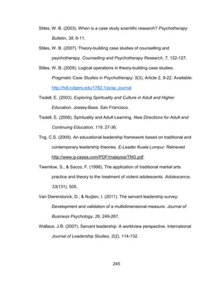 245
Stiles, W. B. (2003). When is a case study scientific research? Psychotherapy
Bulletin, 38, 6-11.
Stiles, W. B. (2007). Theory-building case studies of counselling and
psychotherapy. Counselling and Psychotherapy Research, 7, 122-127.
Stiles, W. B. (2009). Logical operations in theory-building case studies.
Pragmatic Case Studies in Psychotherapy, 5(3), Article 2, 9-22. Available:
http://hdl.rutgers.edu/1782.1/pcsp_journal
Tisdell, E. (2003). Exploring Spirituality and Culture in Adult and Higher
Education. Jossey-Bass: San Francisco.
Tisdell, E. (2008). Spirituality and Adult Learning. New Directions for Adult and
Continuing Education, 119, 27-36.
Tng, C.S. (2009). An educational leadership framework based on traditional and
contemporary leadership theories. E-Leader Kuala Lumpur. Retrieved
http://www.g-casea.com/PDF/malaysia/TNG.pdf.
Twemlow, S., & Sacco, F. (1998). The application of traditional martial arts
practice and theory to the treatment of violent adolescents. Adolescence,
33(131), 505.
Van Dierendonck, D., & Nuijten, I. (2011). The servant leadership survey:
Development and validation of a multidimensional measure. Journal of
Business Psychology, 26, 249-267.
Wallace, J.R. (2007). Servant leadership: A worldview perspective. International
Journal of Leadership Studies, 2(2), 114-132.
 