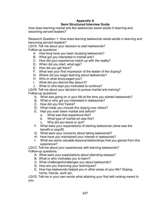 247
Appendix A
Semi Structured Interview Guide
How does learning martial arts like taekwondo assist adults in learning and
becoming servant leaders?
Research Question 1: How does learning taekwondo assist adults in learning and
becoming servant leaders?
LQ1A: Tell me about your decision to start taekwondo?
Follow-up questions:
A. How long have you been studying taekwondo?
B. What got you interested in martial arts?
C. How did your experience match up with the reality?
D. When did you start, what age?
E. How did you get there?
F. What was your first impression of the leader of the dojang?
G. Where did you begin learning about taekwondo?
H. Who or what encouraged you?
I. What did you like/not like about it?
J. What or who kept you motivated to continue?
LQ1B: Tell me about your decision to pursue martial arts training?
Follow-up questions:
A. What was going on in your life at the time you started taekwondo?
B. What or who got you interested in taekwondo?
C. How did you find Yeshá?
D. What made you choose this dojang over others?
E. Had you ever taken martial arts before?
a. What was that experience like?
b. What type of martial art was this?
c. Why did you leave or quit?
F. What were your expectations of starting taekwondo (what was the
benefit or payoff)
G. What were your concerns about taking taekwondo?
H. How have you maintained your interest in taekwondo?
I. What are some valuable lessons/relationships that you gained from this
experience?
LQ1C: Tell me about your experiences with learning taekwondo?
Follow-up questions:
A. What were your expectations about attending classes?
B. What or who motivates you to learn?
C. What challenged/challenges you about taekwondo?
D. How are you improving your techniques?
E. How has taekwondo helped you in other areas of your life? Dojang,
home, friends, work etc.
LQ1D: Tell me in your own words what attaining your first belt ranking meant to
you.
 