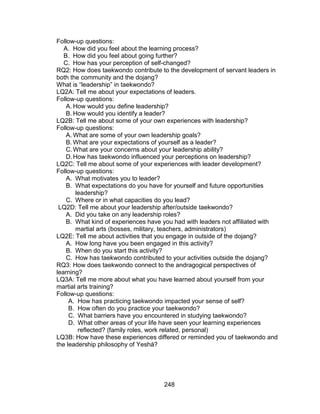248
Follow-up questions:
A. How did you feel about the learning process?
B. How did you feel about going further?
C. How has your perception of self-changed?
RQ2: How does taekwondo contribute to the development of servant leaders in
both the community and the dojang?
What is “leadership” in taekwondo?
LQ2A: Tell me about your expectations of leaders.
Follow-up questions:
A. How would you define leadership?
B. How would you identify a leader?
LQ2B: Tell me about some of your own experiences with leadership?
Follow-up questions:
A. What are some of your own leadership goals?
B. What are your expectations of yourself as a leader?
C.What are your concerns about your leadership ability?
D.How has taekwondo influenced your perceptions on leadership?
LQ2C: Tell me about some of your experiences with leader development?
Follow-up questions:
A. What motivates you to leader?
B. What expectations do you have for yourself and future opportunities
leadership?
C. Where or in what capacities do you lead?
LQ2D: Tell me about your leadership after/outside taekwondo?
A. Did you take on any leadership roles?
B. What kind of experiences have you had with leaders not affiliated with
martial arts (bosses, military, teachers, administrators)
LQ2E: Tell me about activities that you engage in outside of the dojang?
A. How long have you been engaged in this activity?
B. When do you start this activity?
C. How has taekwondo contributed to your activities outside the dojang?
RQ3: How does taekwondo connect to the andragogical perspectives of
learning?
LQ3A: Tell me more about what you have learned about yourself from your
martial arts training?
Follow-up questions:
A. How has practicing taekwondo impacted your sense of self?
B. How often do you practice your taekwondo?
C. What barriers have you encountered in studying taekwondo?
D. What other areas of your life have seen your learning experiences
reflected? (family roles, work related, personal)
LQ3B: How have these experiences differed or reminded you of taekwondo and
the leadership philosophy of Yeshá?
 