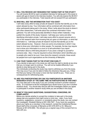 252
11. WILL YOU RECEIVE ANY REWARDS FOR TAKING PART IN THIS STUDY?
You will receive $5.00 for each completed interview for taking part in this study to
assist with gas to travel to the interview location. You will only receive the $5.00 if
you participate in the interview. Total rewards will not exceed $15 per participant.
12. WHO WILL SEE THE INFORMATION THAT YOU GIVE?
I will make every effort to keep private all research records that identify you to the
extent allowed by law. Your information will be combined with information from
other participants taking part in the study. When I write about the study to share it
with other researchers, I will write about the combined information I have
gathered. You will not be personally identified in these written materials. I may
publish the results of this study; however, I will keep your name and other
identifying information private. I will make every effort to prevent anyone who is
not on the research team from knowing that you gave us information, or what that
information is. I will keep private all research records that identify you to the
extent allowed by law. However, there are some circumstances in which I may
have to show your information to other people. For example, the law may require
me to show your information to a court or to tell authorities if you report
information about a child being abused or if you pose a danger to yourself or
someone else. Also, I may be required to show information which identifies you
to people who need to be sure I have done the research correctly; these would
be people from such organizations as the University of Memphis.
13. CAN YOUR TAKING PART IN THE STUDY END EARLY?
If you decide to take part in the study you still have the right to decide at any time
that you no longer want to continue. You will not be treated differently if you
decide to stop taking part in the study.
The individuals conducting the study may need to withdraw you from the study.
This may occur if you are not able to follow the directions they give you, if they
find that your being in the study is more risk than benefit to you. There are no
consequences for withdrawing early.
14. ARE YOU PARTICIPATING OR CAN YOU PARTICIPATE IN ANOTHER
RESEARCH STUDY AT THE SAME TIME AS PARTICIPATING IN THIS ONE?
You may take part in this study if you are currently involved in another research
study. It is important to let the investigator/your doctor know if you are in another
research study. You should also discuss with the investigator before you agree
to participate in another research study while you are enrolled in this study.
15. WHAT IF YOU HAVE QUESTIONS, SUGGESTIONS, CONCERNS, OR
COMPLAINTS?
Before you decide whether to accept this invitation to take part in the study,
please ask any questions that might come to mind now. Later, if you have
questions, suggestions, concerns, or complaints about the study, you can contact
the investigator, Elizabeth Bishop at 901-359-7927. If you have any questions
about your rights as a volunteer in this research, contact the Institutional Review
Board staff at the University of Memphis at 901-678-3074 or Dr. Mitsunori
Misawa at 901-678-4060. We will give you a signed copy of this consent form to
take with you.
 