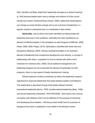 19
344). Hamilton and Bean stated that “leadership emerges as a shared meaning”
(p. 344) because leaders learn how to reshape and reframe to fit the current
climate and context. Positional theory (Kezar, 2000), stated that interpretations
can change as social climates change and so we must look at leadership in a
specific context to understand how it is manifested in that context.
Spirituality. Just as ethics have been identified as helping shape the
leadership discourse in the workplace, spirituality has been identified as an
element of effective leaders in the workplace as well (Ferguson & Milliman, 2008;
Pawar, 2008, 2009; Phipps, 2012). Spirituality is identified with world view and
perspective (Mayhew, 2004). Having a spiritual foundation is an important
element of leadership that compliments development and maturity, a concept of
relationships with others, a guideline for how to interact with others and a
motivation for intentions (Nur, 2009). Since traditional management and
leadership programs do not incorporate the element of spirituality into their
programs, there is a key aspect of leader development missing.
Ethical treatment of others contributes as well to the leadership research
regarding the reciprocal relationship that exists between leaders and followers.
This relationship is described through three leader-follower theories;
transactional leadership (Burns, 1978), transformational leadership (Bass, 1985)
and servant leadership (Greenleaf, 1970/1991/2008). Each theory has a strong
connection with followers which can be effective for the purpose of mentoring
and developing future leaders. I will discuss each briefly here for purposes of
background but each is explained in more detail in the literature review.
 