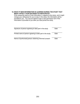 253
16. WHAT IF NEW INFORMATION IS LEARNED DURING THE STUDY THAT
MIGHT AFFECT YOUR DECISION TO PARTICIPATE?
If the researcher learns of new information in regards to this study, and it might
change your willingness for you to stay in this study, the information will be
provided to you. You may be asked to sign a new permission form if the
information is provided to you after you have joined the study.
______________________________ ____________
Signature of person agreeing to take part in the study Date
________________________________ _____________
Printed name of person agreeing to take part in the study Date
________________________________ ____________
Name of [authorized] person obtaining informed consent Date
 