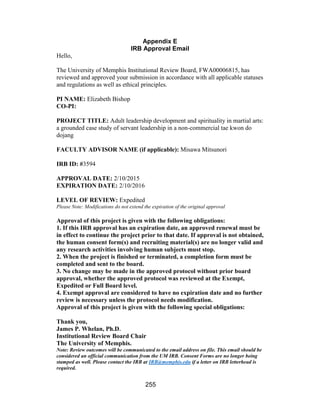 255
Appendix E
IRB Approval Email
Hello,
The University of Memphis Institutional Review Board, FWA00006815, has
reviewed and approved your submission in accordance with all applicable statuses
and regulations as well as ethical principles.
PI NAME: Elizabeth Bishop
CO-PI:
PROJECT TITLE: Adult leadership development and spirituality in martial arts:
a grounded case study of servant leadership in a non-commercial tae kwon do
dojang
FACULTY ADVISOR NAME (if applicable): Misawa Mitsunori
IRB ID: #3594
APPROVAL DATE: 2/10/2015
EXPIRATION DATE: 2/10/2016
LEVEL OF REVIEW: Expedited
Please Note: Modifications do not extend the expiration of the original approval
Approval of this project is given with the following obligations:
1. If this IRB approval has an expiration date, an approved renewal must be
in effect to continue the project prior to that date. If approval is not obtained,
the human consent form(s) and recruiting material(s) are no longer valid and
any research activities involving human subjects must stop.
2. When the project is finished or terminated, a completion form must be
completed and sent to the board.
3. No change may be made in the approved protocol without prior board
approval, whether the approved protocol was reviewed at the Exempt,
Expedited or Full Board level.
4. Exempt approval are considered to have no expiration date and no further
review is necessary unless the protocol needs modification.
Approval of this project is given with the following special obligations:
Thank you,
James P. Whelan, Ph.D.
Institutional Review Board Chair
The University of Memphis.
Note: Review outcomes will be communicated to the email address on file. This email should be
considered an official communication from the UM IRB. Consent Forms are no longer being
stamped as well. Please contact the IRB at IRB@memphis.edu if a letter on IRB letterhead is
required.
 