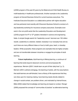 21
(LEND) program of the past 40 years by the Maternal and Child Health Bureau to
instill leadership in healthcare professionals. Another example is the Leadership
program at Harvard Business School for current business executives. The
Institutes Executive Education is a collaborative partner with higher education
and has partnered most recently with Wisconsin Business School to conduct a 5-
day leadership workshop for insurance company executives. Examples even
exist in the non-profit sector like the Leadership Education and Development
(LEAD) program for 8th to 12th graders interested in science and engineering
fields. A simple Google search for “leadership course” returned over 150 million
results. Leadership is a desired, needed, necessity in our everyday lives and as
such there are many different ideas on how to instill, grow, teach, or develop
leaders. While purposeful, these programs are examples that are highly complex
and are not transferrable between industries or engage the principles of adult
learning.
Future implications. Adult learning is lifelong learning, a continuum of
learning that exists beyond classroom environs and encompasses life
experiences. Merriam (2001) “adults learn as part of their daily lives” (p. 3).
Merriam (2001) outlined andragogy, the teaching of adults, with five assumptions
that adult learners are self-directed, have a library of life experiences that they
can draw upon for meaning making, have learning needs directly related to
change in social context, are problem driven, and motivated by internal forces.
Billet (2002) stated that knowledge and learning are based on context. Wenger
(2006) proposed the concept of “communities of practice” as alternative learning
 
