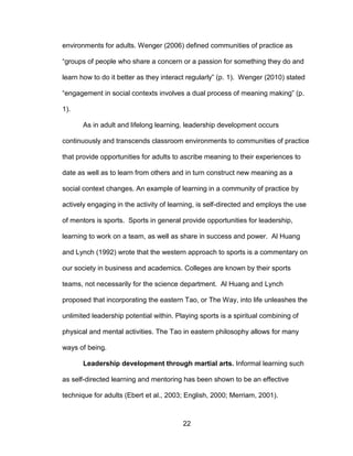 22
environments for adults. Wenger (2006) defined communities of practice as
“groups of people who share a concern or a passion for something they do and
learn how to do it better as they interact regularly” (p. 1). Wenger (2010) stated
“engagement in social contexts involves a dual process of meaning making” (p.
1).
As in adult and lifelong learning, leadership development occurs
continuously and transcends classroom environments to communities of practice
that provide opportunities for adults to ascribe meaning to their experiences to
date as well as to learn from others and in turn construct new meaning as a
social context changes. An example of learning in a community of practice by
actively engaging in the activity of learning, is self-directed and employs the use
of mentors is sports. Sports in general provide opportunities for leadership,
learning to work on a team, as well as share in success and power. Al Huang
and Lynch (1992) wrote that the western approach to sports is a commentary on
our society in business and academics. Colleges are known by their sports
teams, not necessarily for the science department. Al Huang and Lynch
proposed that incorporating the eastern Tao, or The Way, into life unleashes the
unlimited leadership potential within. Playing sports is a spiritual combining of
physical and mental activities. The Tao in eastern philosophy allows for many
ways of being.
Leadership development through martial arts. Informal learning such
as self-directed learning and mentoring has been shown to be an effective
technique for adults (Ebert et al., 2003; English, 2000; Merriam, 2001).
 