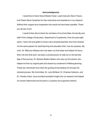 iii
Acknowledgments
I would like to thank Grand Master Coker, Lead Instructor Deon Frisson,
and Pastor Steve Carpenter for their endurance and assistance in my research.
Without their support and cooperation this would not have been possible. Thank
you all very much.
I would further like to thank the members of my Committee, the faculty and
staff of the College of Education, Department of Leadership. Over the past eight
years, I have met and gotten to know many amazing teachers who have showed
me the same passion for adult learning and education that I now too possess. My
chair, Dr. Mitsunori Misawa who has taken my final ideas and helped me focus
them into this final work, has been a pivotal person to help me on the last few
legs of this journey. Dr. Barbara Mullins Nelson who was my first advisor who
helped me find my original path and shared my excitement of lifelong learning.
These two individuals have been the guiding forces leading me through the
doctoral process. My Committee, Dr. Larry McNeal, Dr. Charisse Gulosino, and
Dr. Charles Coker, have provided wonderful insight into my research and helped
me remain determined and focused in a positive and supportive fashion.
 