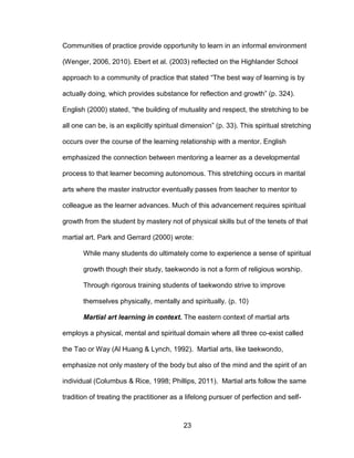 23
Communities of practice provide opportunity to learn in an informal environment
(Wenger, 2006, 2010). Ebert et al. (2003) reflected on the Highlander School
approach to a community of practice that stated “The best way of learning is by
actually doing, which provides substance for reflection and growth” (p. 324).
English (2000) stated, “the building of mutuality and respect, the stretching to be
all one can be, is an explicitly spiritual dimension” (p. 33). This spiritual stretching
occurs over the course of the learning relationship with a mentor. English
emphasized the connection between mentoring a learner as a developmental
process to that learner becoming autonomous. This stretching occurs in marital
arts where the master instructor eventually passes from teacher to mentor to
colleague as the learner advances. Much of this advancement requires spiritual
growth from the student by mastery not of physical skills but of the tenets of that
martial art. Park and Gerrard (2000) wrote:
While many students do ultimately come to experience a sense of spiritual
growth though their study, taekwondo is not a form of religious worship.
Through rigorous training students of taekwondo strive to improve
themselves physically, mentally and spiritually. (p. 10)
Martial art learning in context. The eastern context of martial arts
employs a physical, mental and spiritual domain where all three co-exist called
the Tao or Way (Al Huang & Lynch, 1992). Martial arts, like taekwondo,
emphasize not only mastery of the body but also of the mind and the spirit of an
individual (Columbus & Rice, 1998; Phillips, 2011). Martial arts follow the same
tradition of treating the practitioner as a lifelong pursuer of perfection and self-
 