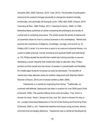 24
discipline (Min, 2000; Samane, 2012; Tuite, 2012). The benefits of participation
transcend the outward changes physically to change the student mentally,
emotionally, and spiritually (Al Huang & Lynch, 1992; Bell, 2008; Cheyne, 2014;
Columbus & Rice, 1998; Phillips, 2011; Twemlow & Sacco, 1998). In 1986,
Marketing News published an article comparing the philosophy and tenets of
martial arts to marketing executives. The article touted the tenets of taekwondo
as essential values for how to conduct business in the marketplace. “Martial arts
teaches the importance of diligence, knowledge, courage, and control” (p. 8).
Phillips (2011) wrote “it is more than a sport or an avenue to physical fitness, it is
a path to better physical, mental, emotional and spiritual health and well-being”
(p. 70). Philips lauded the benefit that marital arts training provides to women,
identifying a power disparity that martial arts helps to alleviate. Also, Philips
pointed out that martial arts has shown increases in overall health and flexibility
for middle-aged students increases as body fat decreases. The benefits of
marital arts helps alleviate stress for children diagnosed with Attention Deficit
Disorder (Cheyne, 2014) and increase resiliency (Bell, 2008).
Taekwondo is a martial art originating from Korea. Traditionally, an
unarmed self-defense, taekwondo has been in practice for over 2000 years (Park
& Gerrard, 2000). The practice follows three main principles, “Tae” which is
Korean for hand, “Kwon”, Korean for foot, and “Do” which is Korean for way or
art. Loosely interpreted taekwondo is The Art of the Kicking and Punching (Park
& Gerrard, 2000, p. xiii). Taekwondo teaches techniques using punches, blocks,
and kicks that are largely defensive. Taekwondo was a martial art developed by
 