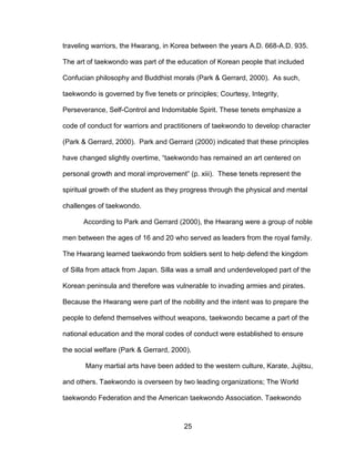 25
traveling warriors, the Hwarang, in Korea between the years A.D. 668-A.D. 935.
The art of taekwondo was part of the education of Korean people that included
Confucian philosophy and Buddhist morals (Park & Gerrard, 2000). As such,
taekwondo is governed by five tenets or principles; Courtesy, Integrity,
Perseverance, Self-Control and Indomitable Spirit. These tenets emphasize a
code of conduct for warriors and practitioners of taekwondo to develop character
(Park & Gerrard, 2000). Park and Gerrard (2000) indicated that these principles
have changed slightly overtime, “taekwondo has remained an art centered on
personal growth and moral improvement” (p. xiii). These tenets represent the
spiritual growth of the student as they progress through the physical and mental
challenges of taekwondo.
According to Park and Gerrard (2000), the Hwarang were a group of noble
men between the ages of 16 and 20 who served as leaders from the royal family.
The Hwarang learned taekwondo from soldiers sent to help defend the kingdom
of Silla from attack from Japan. Silla was a small and underdeveloped part of the
Korean peninsula and therefore was vulnerable to invading armies and pirates.
Because the Hwarang were part of the nobility and the intent was to prepare the
people to defend themselves without weapons, taekwondo became a part of the
national education and the moral codes of conduct were established to ensure
the social welfare (Park & Gerrard, 2000).
Many martial arts have been added to the western culture, Karate, Jujitsu,
and others. Taekwondo is overseen by two leading organizations; The World
taekwondo Federation and the American taekwondo Association. Taekwondo
 