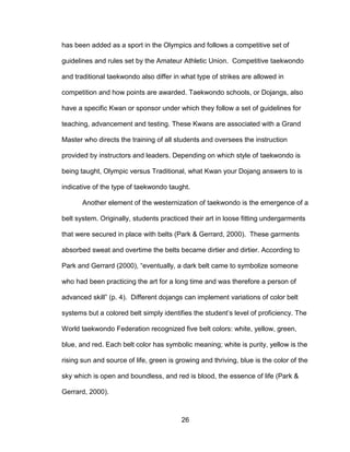 26
has been added as a sport in the Olympics and follows a competitive set of
guidelines and rules set by the Amateur Athletic Union. Competitive taekwondo
and traditional taekwondo also differ in what type of strikes are allowed in
competition and how points are awarded. Taekwondo schools, or Dojangs, also
have a specific Kwan or sponsor under which they follow a set of guidelines for
teaching, advancement and testing. These Kwans are associated with a Grand
Master who directs the training of all students and oversees the instruction
provided by instructors and leaders. Depending on which style of taekwondo is
being taught, Olympic versus Traditional, what Kwan your Dojang answers to is
indicative of the type of taekwondo taught.
Another element of the westernization of taekwondo is the emergence of a
belt system. Originally, students practiced their art in loose fitting undergarments
that were secured in place with belts (Park & Gerrard, 2000). These garments
absorbed sweat and overtime the belts became dirtier and dirtier. According to
Park and Gerrard (2000), “eventually, a dark belt came to symbolize someone
who had been practicing the art for a long time and was therefore a person of
advanced skill” (p. 4). Different dojangs can implement variations of color belt
systems but a colored belt simply identifies the student’s level of proficiency. The
World taekwondo Federation recognized five belt colors: white, yellow, green,
blue, and red. Each belt color has symbolic meaning; white is purity, yellow is the
rising sun and source of life, green is growing and thriving, blue is the color of the
sky which is open and boundless, and red is blood, the essence of life (Park &
Gerrard, 2000).
 