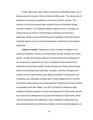27
Finally, taekwondo, while rooted in Confucian and Buddhist origins, has a
spiritual element to practice. Park and Gerrard (2000) wrote, “The ultimate aim of
taekwondo is to bring its practitioners into harmony with the universe. This
harmony can only be achieved when opposite forces are distributed equally,
resulting in balance” (p. 6). Balance between negative forces or energies and
positive forces are evident in the techniques of blocking and sparring in
taekwondo. Balance is also evident through the symbolism of the belt rankings
indicating maturity in the art and the development or adherence to the tenets of
taekwondo.
Culture in context. Taekwondo is a type of martial art steeped in the
culture and traditions of Korea, a land that values spiritual, physical, and mental
growth. As value for learning is placed on the enrichment and development of
the whole person, taekwondo has much to contribute to the development of
leadership and learning for adults. Ancient folk tales from Korea communicated
lessons and teachings about spirituality, character, and ethics throughout the
storyline. Korea is land of three major religions; Buddhism, Confucianism, and
Christianity, yet a spirituality underlies each of these religions and it is common
that Korean people practice and accept elements of all three due to the emphasis
on spirituality rather than religion. Lee (2011) pointed out, despite the large
protestant Christian population in South Korea elements of Confucianism are still
found and can be attributed to the success of Christianity in South Korea. Other
cultural characteristics like collectivism, heavy emphasis on lifelong learning,
charismatic leadership, commitment to similarity, and the belief that religion is an
 