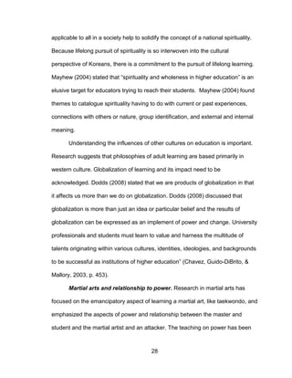 28
applicable to all in a society help to solidify the concept of a national spirituality.
Because lifelong pursuit of spirituality is so interwoven into the cultural
perspective of Koreans, there is a commitment to the pursuit of lifelong learning.
Mayhew (2004) stated that “spirituality and wholeness in higher education” is an
elusive target for educators trying to reach their students. Mayhew (2004) found
themes to catalogue spirituality having to do with current or past experiences,
connections with others or nature, group identification, and external and internal
meaning.
Understanding the influences of other cultures on education is important.
Research suggests that philosophies of adult learning are based primarily in
western culture. Globalization of learning and its impact need to be
acknowledged. Dodds (2008) stated that we are products of globalization in that
it affects us more than we do on globalization. Dodds (2008) discussed that
globalization is more than just an idea or particular belief and the results of
globalization can be expressed as an implement of power and change. University
professionals and students must learn to value and harness the multitude of
talents originating within various cultures, identities, ideologies, and backgrounds
to be successful as institutions of higher education” (Chavez, Guido-DiBrito, &
Mallory, 2003, p. 453).
Martial arts and relationship to power. Research in martial arts has
focused on the emancipatory aspect of learning a martial art, like taekwondo, and
emphasized the aspects of power and relationship between the master and
student and the martial artist and an attacker. The teaching on power has been
 