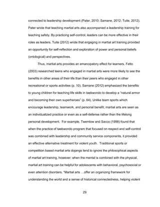 29
connected to leadership development (Pater, 2010; Samane, 2012; Tuite, 2012).
Pater wrote that teaching martial arts also accompanied a leadership training for
teaching safety. By practicing self-control, leaders can be more effective in their
roles as leaders. Tuite (2012) wrote that engaging in martial art training provided
an opportunity for self-reflection and exploration of power and personal beliefs
(ontological) and perspectives.
Thus, martial arts provides an emancipatory effect for learners. Fetto
(2003) researched teens who engaged in martial arts were more likely to see the
benefits in other areas of their life than their peers who engaged in other
recreational or sports activities (p. 10). Samane (2012) emphasized the benefits
to young children for teaching life skills in taekwondo to develop a “natural armor
and becoming their own superheroes” (p. 64). Unlike team sports which
encourage leadership, teamwork, and personal benefit, martial arts are seen as
an individualized practice or even as a self-defense rather than the lifelong
personal development. For example, Twemlow and Sacco (1998) found that
when the practice of taekwondo program that focused on respect and self-control
was combined with leadership and community service components, it provided
an effective alternative treatment for violent youth. Traditional sports or
competition based martial arts dojangs tend to ignore the philosophical aspects
of martial art training, however; when the mental is combined with the physical,
martial art training can be helpful for adolescents with behavioral, psychosocial or
even attention disorders. “Martial arts …offer an organizing framework for
understanding the world and a sense of historical connectedness, helping violent
 