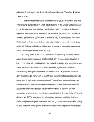 30
adolescents overcome their dysfunctional circumstances” (Twemlow & Sacco,
1998, p. 505).
The benefits of martial arts are not limited to youth. Columbus and Rice
(1998) found four contexts in which adult students in the United States engaged
in martial art endeavors; criminal victimization (safety), growth and discovery
(personal awareness/consciousness), life transition (regain control or balance),
and task performance (application to everyday life). Columbus and Rice noted
that in each of these contexts there was a connection between the mind, body
and spirit that seemed to have “either compensatory or emancipatory adaptive
functions contingent with context” (p. 20).
Recently within this decade, research into leadership has shifted once
again to how leaders develop. Gottfried et al. (2011) connected motivation to
lead in the future with childhood intrinsic motivation. Adults who enjoy leadership
for no apparent compensation to do so had been significantly motivated
academically throughout childhood and adolescence. Murphy and Johnson
(2011) presented a framework to identify and explore the tasks associated with
leadership at early ages before adulthood. These efforts were preliminary yet
showed the next evolution in leadership research – how do leaders develop?
Educators in business schools have determined that to produce the next
generation of leaders, they must incorporate ethics into their curriculum (Hornett
& Fredricks, 2005). Job descriptions list duties and responsibilities that have
traditionally been assigned to leaders such as, good communication skills, ability
to lead and work with a group, and conflict negotiation. Employers want people
 