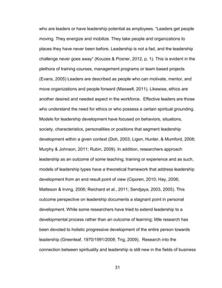 31
who are leaders or have leadership potential as employees. “Leaders get people
moving. They energize and mobilize. They take people and organizations to
places they have never been before. Leadership is not a fad, and the leadership
challenge never goes away” (Kouzes & Posner, 2012, p. 1). This is evident in the
plethora of training courses, management programs or team based projects
(Evans, 2005) Leaders are described as people who can motivate, mentor, and
move organizations and people forward (Maxwell, 2011). Likewise, ethics are
another desired and needed aspect in the workforce. Effective leaders are those
who understand the need for ethics or who possess a certain spiritual grounding.
Models for leadership development have focused on behaviors, situations,
society, characteristics, personalities or positions that segment leadership
development within a given context (Doh, 2003; Ligon, Hunter, & Mumford, 2008;
Murphy & Johnson, 2011; Rubin, 2009). In addition, researchers approach
leadership as an outcome of some teaching, training or experience and as such,
models of leadership types have a theoretical framework that address leadership
development from an end result point of view (Ciporen, 2010; Hay, 2006;
Matteson & Irving, 2006; Reichard et al., 2011; Sendjaya, 2003, 2005). This
outcome perspective on leadership documents a stagnant point in personal
development. While some researchers have tried to extend leadership to a
developmental process rather than an outcome of learning; little research has
been devoted to holistic progressive development of the entire person towards
leadership (Greenleaf, 1970/1991/2008; Tng, 2009). Research into the
connection between spirituality and leadership is still new in the fields of business
 