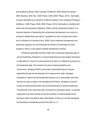 32
and healthcare (Burke, 2006; Ferguson & Milliman, 2008; Markow & Klenke,
2005; Mayhew, 2004; Nur, 2009, Pawar, 2008, 2009; Phipps, 2010). Spirituality
has been identified as an element of effective leaders in the workplace (Ferguson
& Milliman, 2008; Pawar, 2008, 2009; Phipps, 2010). Spirituality is identified with
world view and perspective (Mayhew, 2004). Having a spiritual foundation is an
important element of leadership that compliments development and maturity, a
concept of relationships with others, a guideline for how to interact with others
and a motivation for intentions (Nur, 2009). Since traditional management and
leadership programs do not incorporate the element of spirituality into their
programs, there is a key aspect of leader development missing.
Workplace spirituality has been linked with a particular leadership style of
servant leadership. Research on servant leadership has been largely theoretical
or attempted to construct a measurable tool by which to validate the existence of
this leadership style. The research has been mostly quantitative and
inconclusive. Sendjaya (2003) constructed a theoretical basis for servant
leadership through the development of a measurement scale. Sendjaya
presented a model of servant leadership behavior as a measurable instrument
that can be used to assist in the development of theory. Sendjaya’s research
named six domains/dimensions and 22 sub-dimensions of servant leadership.
The pilot test of the instrument was inconclusive as Sendjaya stated, “a possible
explanation was that principal component analysis is mathematically-driven
technique which may lead to false interpretation of data as it entirely disregards
the theoretical considerations behind the data” (p. 7).
 