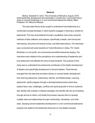 iv
Abstract
Bishop, Elizabeth A. Ed.D. The University of Memphis, August, 2015.
Adult leadership development and spirituality in martial arts: A grounded theory
study on servant leadership in a non-commercial taekwondo dojang. Major
Professor: Dr. Mitsunori Misawa.
This grounded theory study sought to understand how leadership as a
constructed concept develops in adult students engaged in learning a martial art,
taekwondo. This was accomplished through a qualitative case study using the
methods of data collection and analysis, specifically in-depth, semi-structured
interviewing, document and textual review, and field observations. The interviews
were conducted with adult students at Yeshá Ministries in Atoka, TN. Yeshá
Ministries is a non-profit, non-commercial accredited taekwondo dojang. The
interviews were related to the perceptions and understanding of leadership and
how taekwondo had affected the lives of adult students. The purpose of this
study was to understand how taekwondo contributes to the holistic development
of leaders and specifically development of servant leaders. Three themes
emerged from the data that provided a theory on servant leader development
from learning taekwondo; Authenticity, Identity, and Relationships. Learning
taekwondo, adults progress through a developmental process where they
explore fears, loss, challenges, conflicts and spiritual growth to find an authentic
self; identify with a leader or follower paradigm and identify with the act of leading
through service to others; and finally the process requires them to develop
multiple roles and relationships through mentorships, friendships, and other
roles. Studying servant leadership development in a non-commercial taekwondo
program has added to the leadership discourse on how leaders develop
 