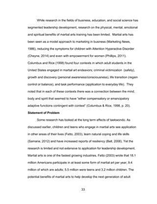 33
While research in the fields of business, education, and social science has
segmented leadership development, research on the physical, mental, emotional
and spiritual benefits of martial arts training has been limited. Martial arts has
been seen as a model approach to marketing in business (Marketing News,
1986), reducing the symptoms for children with Attention Hyperactive Disorder
(Cheyne, 2014) and even with empowerment for women (Phillips, 2011).
Columbus and Rice (1998) found four contexts in which adult students in the
United States engaged in martial art endeavors; criminal victimization (safety),
growth and discovery (personal awareness/consciousness), life transition (regain
control or balance), and task performance (application to everyday life). They
noted that in each of these contexts there was a connection between the mind,
body and spirit that seemed to have “either compensatory or emancipatory
adaptive functions contingent with context” (Columbus & Rice, 1998, p. 20).
Statement of Problem
Some research has looked at the long term effects of taekwondo. As
discussed earlier, children and teens who engage in martial arts see application
in other areas of their lives (Fetto, 2003), learn natural coping and life skills
(Samane, 2012) and have increased reports of resiliency (Bell, 2008). Yet the
research is limited and not extensive to application for leadership development.
Martial arts is one of the fastest growing industries. Fetto (2003) wrote that 18.1
million Americans participate in at least some form of martial art per year, 9.4
million of which are adults; 5.5 million were teens and 3.2 million children. The
potential benefits of martial arts to help develop the next generation of adult
 