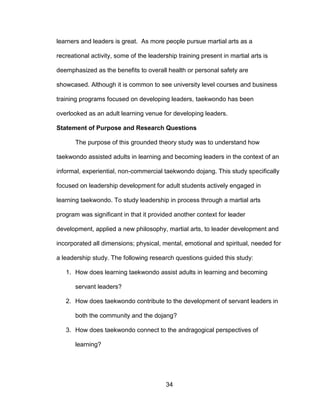 34
learners and leaders is great. As more people pursue martial arts as a
recreational activity, some of the leadership training present in martial arts is
deemphasized as the benefits to overall health or personal safety are
showcased. Although it is common to see university level courses and business
training programs focused on developing leaders, taekwondo has been
overlooked as an adult learning venue for developing leaders.
Statement of Purpose and Research Questions
The purpose of this grounded theory study was to understand how
taekwondo assisted adults in learning and becoming leaders in the context of an
informal, experiential, non-commercial taekwondo dojang. This study specifically
focused on leadership development for adult students actively engaged in
learning taekwondo. To study leadership in process through a martial arts
program was significant in that it provided another context for leader
development, applied a new philosophy, martial arts, to leader development and
incorporated all dimensions; physical, mental, emotional and spiritual, needed for
a leadership study. The following research questions guided this study:
1. How does learning taekwondo assist adults in learning and becoming
servant leaders?
2. How does taekwondo contribute to the development of servant leaders in
both the community and the dojang?
3. How does taekwondo connect to the andragogical perspectives of
learning?
 