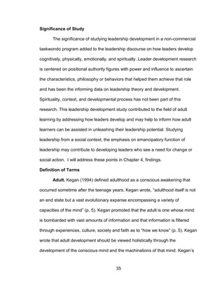 35
Significance of Study
The significance of studying leadership development in a non-commercial
taekwondo program added to the leadership discourse on how leaders develop
cognitively, physically, emotionally, and spiritually. Leader development research
is centered on positional authority figures with power and influence to ascertain
the characteristics, philosophy or behaviors that helped them achieve that role
and has been the informing data on leadership theory and development.
Spirituality, context, and developmental process has not been part of this
research. This leadership development study contributed to the field of adult
learning by addressing how leaders develop and may help to inform how adult
learners can be assisted in unleashing their leadership potential. Studying
leadership from a social context, the emphasis on emancipatory function of
leadership may contribute to developing leaders who see a need for change or
social action. I will address these points in Chapter 4, findings.
Definition of Terms
Adult. Kegan (1994) defined adulthood as a conscious awakening that
occurred sometime after the teenage years. Kegan wrote, “adulthood itself is not
an end state but a vast evolutionary expanse encompassing a variety of
capacities of the mind” (p. 5). Kegan promoted that the adult is one whose mind
is bombarded with vast amounts of information and that information is filtered
through experiences, culture, society and faith as to “how we know” (p. 5). Kegan
wrote that adult development should be viewed holistically through the
development of the conscious mind and the machinations of that mind. Kegan’s
 
