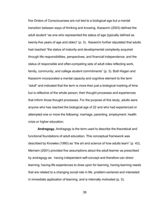 36
five Orders of Consciousness are not tied to a biological age but a mental
transition between ways of thinking and knowing. Kasworm (2003) defined the
adult student “as one who represented the status of age (typically defined as
twenty-five years of age and older)” (p. 3). Kasworm further stipulated that adults
had reached “the status of maturity and developmental complexity acquired
through life responsibilities, perspectives, and financial independence; and the
status of responsible and often-competing sets of adult roles reflecting work,
family, community, and college student commitments” (p. 3). Both Kegan and
Kasworm incorporated a mental capacity and cognitive element to the term
“adult” and indicated that the term is more than just a biological marking of time
but is reflective of the whole person; their thought processes and experiences
that inform those thought processes. For the purpose of this study, adults were
anyone who has reached the biological age of 22 and who had experienced or
attempted one or more the following: marriage, parenting, employment, health
crisis or higher education.
Andragogy. Andragogy is the term used to describe the theoretical and
functional foundations of adult education. This conceptual framework was
described by Knowles (1980) as “the art and science of how adults learn” (p. 43).
Merriam (2001) provided five assumptions about the adult learner as prescribed
by andragogy as: having independent self-concept and therefore can direct
learning, having life experiences to draw upon for learning, having learning needs
that are related to a changing social role in life, problem-centered and interested
in immediate application of learning, and is internally motivated (p. 5).
 