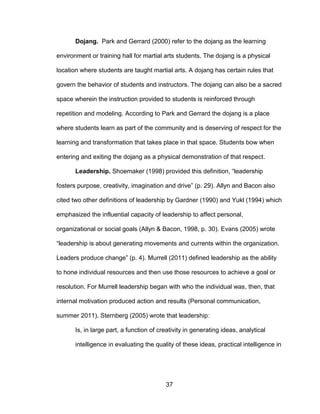 37
Dojang. Park and Gerrard (2000) refer to the dojang as the learning
environment or training hall for martial arts students. The dojang is a physical
location where students are taught martial arts. A dojang has certain rules that
govern the behavior of students and instructors. The dojang can also be a sacred
space wherein the instruction provided to students is reinforced through
repetition and modeling. According to Park and Gerrard the dojang is a place
where students learn as part of the community and is deserving of respect for the
learning and transformation that takes place in that space. Students bow when
entering and exiting the dojang as a physical demonstration of that respect.
Leadership. Shoemaker (1998) provided this definition, “leadership
fosters purpose, creativity, imagination and drive” (p. 29). Allyn and Bacon also
cited two other definitions of leadership by Gardner (1990) and Yukl (1994) which
emphasized the influential capacity of leadership to affect personal,
organizational or social goals (Allyn & Bacon, 1998, p. 30). Evans (2005) wrote
“leadership is about generating movements and currents within the organization.
Leaders produce change” (p. 4). Murrell (2011) defined leadership as the ability
to hone individual resources and then use those resources to achieve a goal or
resolution. For Murrell leadership began with who the individual was, then, that
internal motivation produced action and results (Personal communication,
summer 2011). Sternberg (2005) wrote that leadership:
Is, in large part, a function of creativity in generating ideas, analytical
intelligence in evaluating the quality of these ideas, practical intelligence in
 