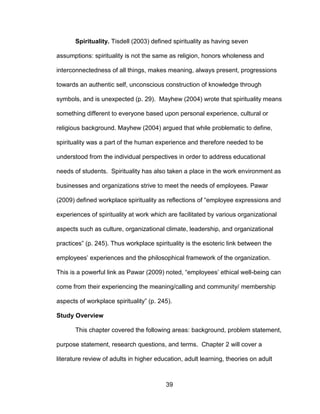39
Spirituality. Tisdell (2003) defined spirituality as having seven
assumptions: spirituality is not the same as religion, honors wholeness and
interconnectedness of all things, makes meaning, always present, progressions
towards an authentic self, unconscious construction of knowledge through
symbols, and is unexpected (p. 29). Mayhew (2004) wrote that spirituality means
something different to everyone based upon personal experience, cultural or
religious background. Mayhew (2004) argued that while problematic to define,
spirituality was a part of the human experience and therefore needed to be
understood from the individual perspectives in order to address educational
needs of students. Spirituality has also taken a place in the work environment as
businesses and organizations strive to meet the needs of employees. Pawar
(2009) defined workplace spirituality as reflections of “employee expressions and
experiences of spirituality at work which are facilitated by various organizational
aspects such as culture, organizational climate, leadership, and organizational
practices” (p. 245). Thus workplace spirituality is the esoteric link between the
employees’ experiences and the philosophical framework of the organization.
This is a powerful link as Pawar (2009) noted, “employees’ ethical well-being can
come from their experiencing the meaning/calling and community/ membership
aspects of workplace spirituality” (p. 245).
Study Overview
This chapter covered the following areas: background, problem statement,
purpose statement, research questions, and terms. Chapter 2 will cover a
literature review of adults in higher education, adult learning, theories on adult
 